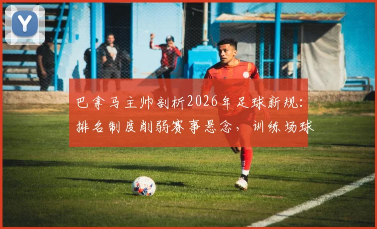 巴拿马主帅剖析2026年足球新规：排名制度削弱赛事悬念，训练场球员争执实为常态