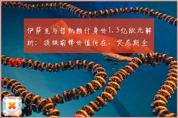 伊萨克与哲凯赖什身价1.5亿欧元解析：顶级前锋价值何在，突尼斯全队身价仅为四分之一