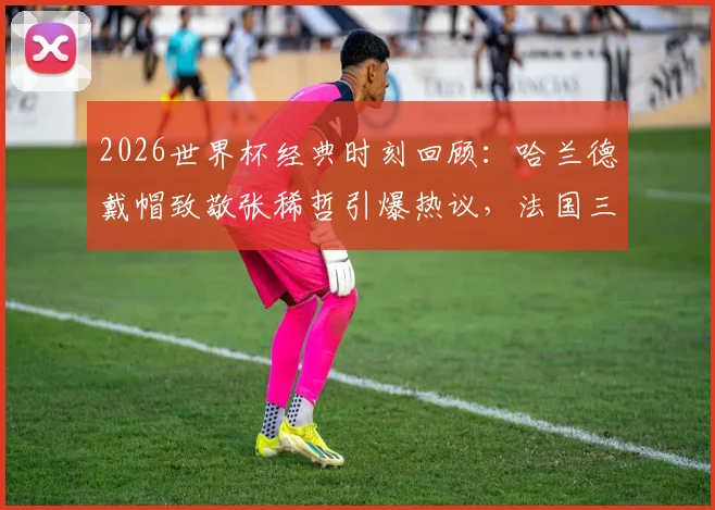 2026世界杯经典时刻回顾：哈兰德戴帽致敬张稀哲引爆热议，法国三叉戟碾压实录与高清进球视频集锦