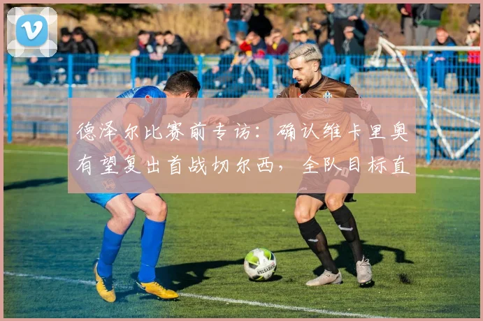 德泽尔比赛前专访：确认维卡里奥有望复出首战切尔西，全队目标直指三分，布莱顿关键战前瞻分析
