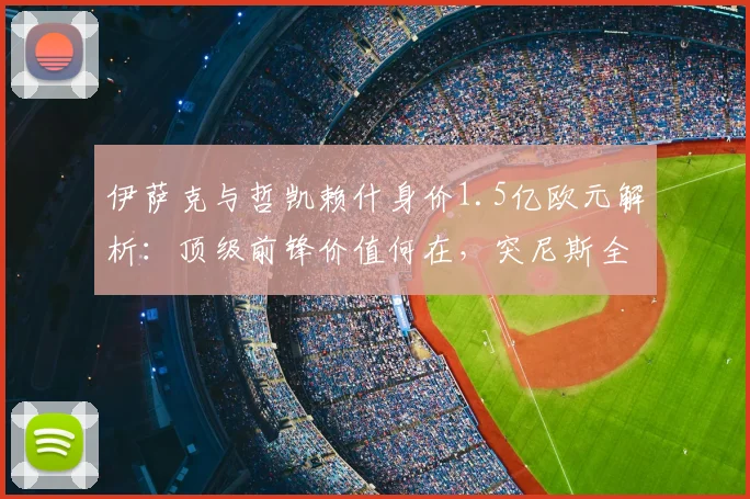 伊萨克与哲凯赖什身价1.5亿欧元解析：顶级前锋价值何在，突尼斯全队身价仅为四分之一