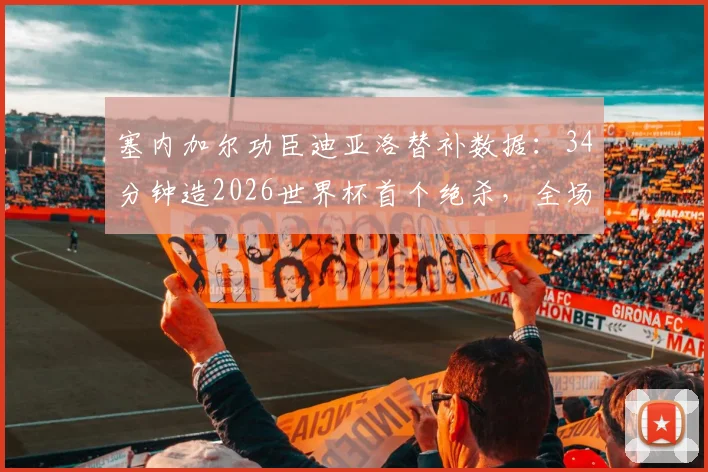 塞内加尔功臣迪亚洛替补数据：34分钟造2026世界杯首个绝杀，全场关键贡献盘点
