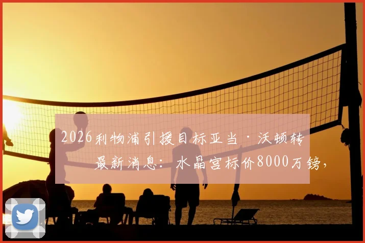 2026利物浦引援目标亚当·沃顿转会最新消息：水晶宫标价8000万镑，红军加入争夺战