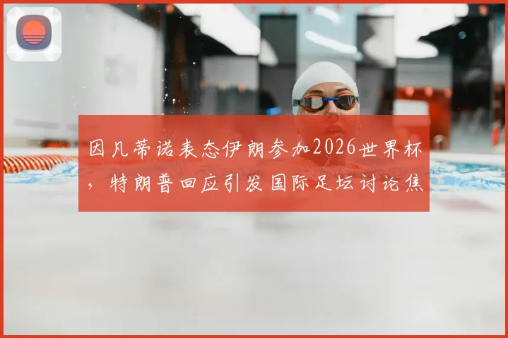 因凡蒂诺表态伊朗参加2026世界杯，特朗普回应引发国际足坛讨论焦点