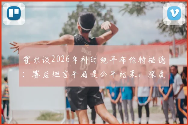 霍尔谈2026年补时绝平布伦特福德：赛后坦言平局是公平结果，深度分析比赛关键节点