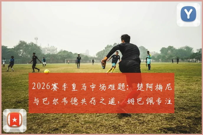 2026赛季皇马中场难题：楚阿梅尼与巴尔韦德共存之道，姆巴佩专注终结