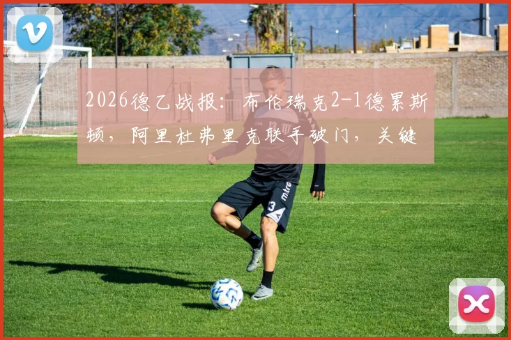 2026德乙战报：布伦瑞克2-1德累斯顿，阿里杜弗里克联手破门，关键进球回放与战术复盘