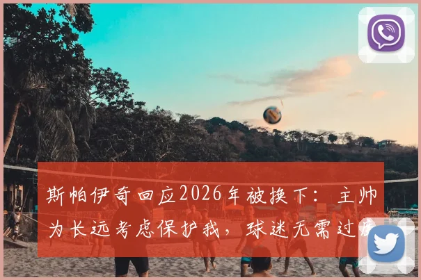 斯帕伊奇回应2026年被换下：主帅为长远考虑保护我，球迷无需过度担心