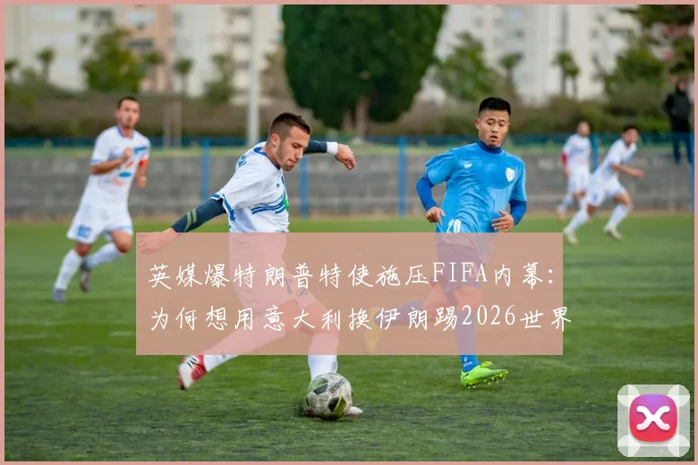 英媒爆特朗普特使施压FIFA内幕：为何想用意大利换伊朗踢2026世界杯？这几点解读太关键