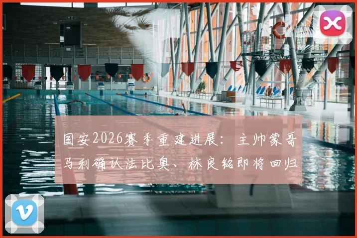 国安2026赛季重建进展：主帅蒙哥马利确认法比奥、林良铭即将回归，解读阵容变化与未来规划