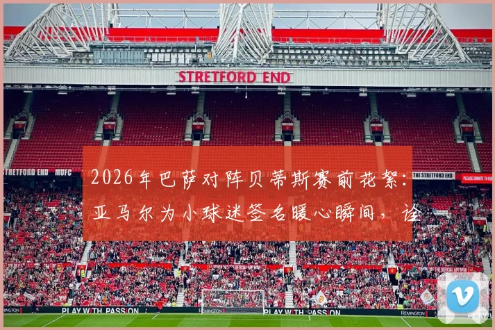 2026年巴萨对阵贝蒂斯赛前花絮：亚马尔为小球迷签名暖心瞬间，诠释球星场外另一面