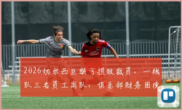 2026切尔西巨额亏损致裁员，一线队三名员工离队，俱乐部财务困境深度剖析