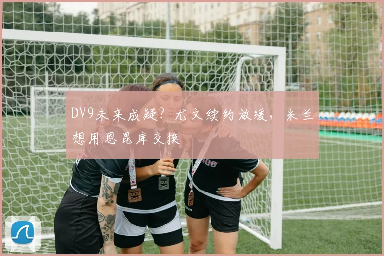 DV9未来成疑？尤文续约放缓，米兰想用恩昆库交换