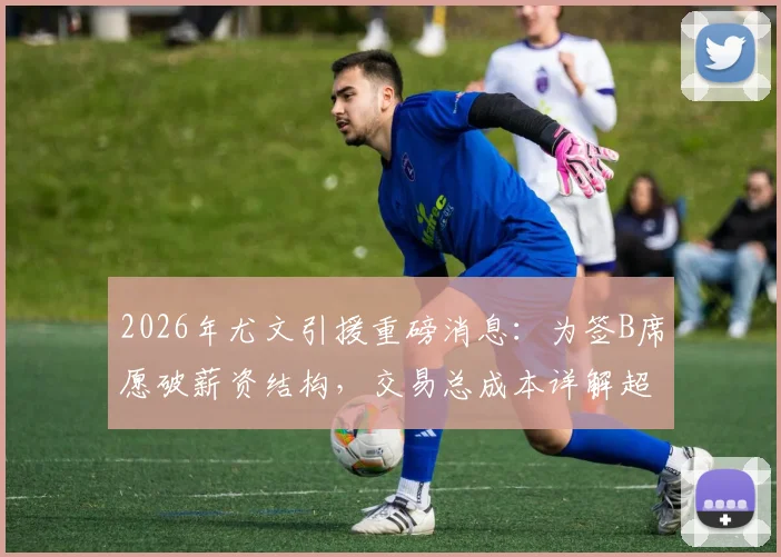 2026年尤文引援重磅消息：为签B席愿破薪资结构，交易总成本详解超三千万欧，球迷热议是否值得