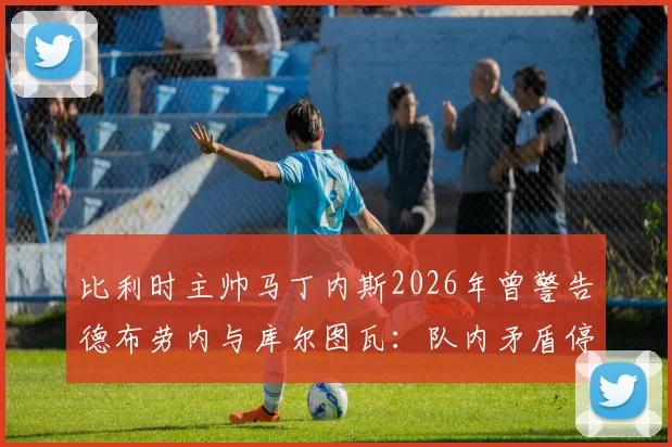 比利时主帅马丁内斯2026年曾警告德布劳内与库尔图瓦:队内矛盾停车场解决,内部冲突如何影响球队战绩