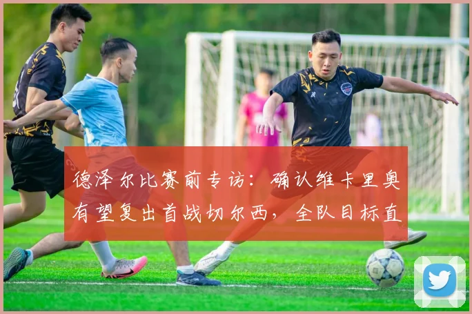 德泽尔比赛前专访:确认维卡里奥有望复出首战切尔西,全队目标直指三分,布莱顿关键战前瞻分析