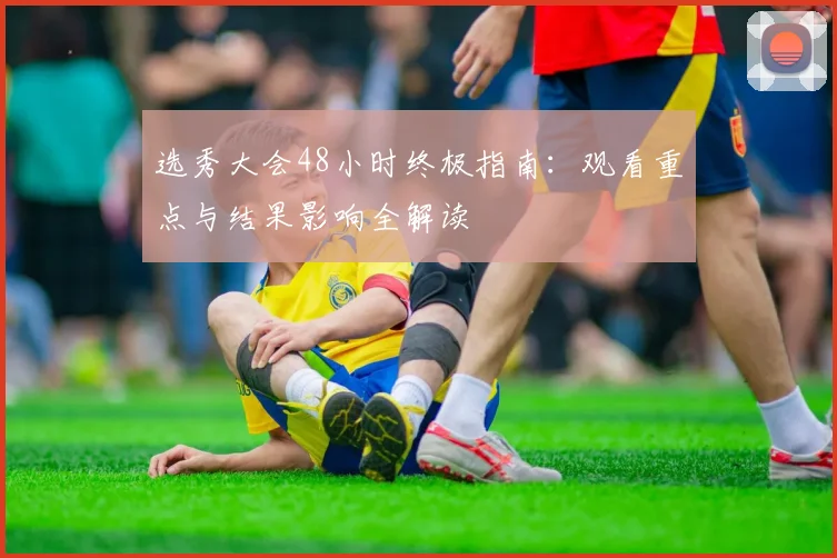 选秀大会48小时终极指南：观看重点与结果影响全解读