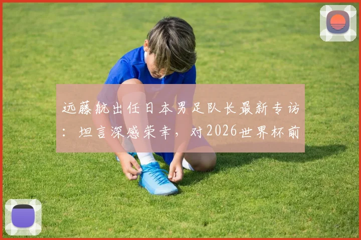 远藤航出任日本男足队长最新专访：坦言深感荣幸，对2026世界杯前康复充满信心，伤情与复出时间引关注