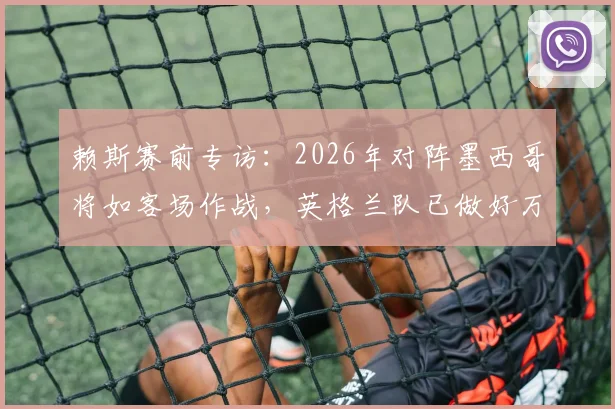 赖斯赛前专访:2026年对阵墨西哥将如客场作战,英格兰队已做好万全准备