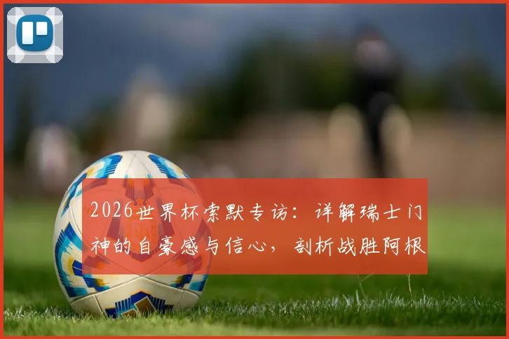 2026世界杯索默专访：详解瑞士门神的自豪感与信心，剖析战胜阿根廷的战术可能性