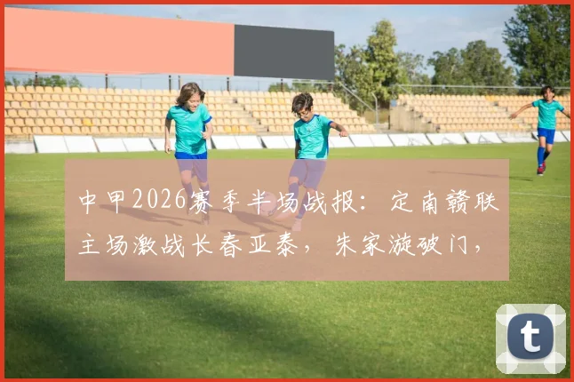 中甲2026赛季半场战报：定南赣联主场激战长春亚泰，朱家漩破门，谭龙火速扳平，半场1-1