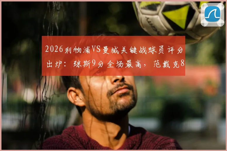 2026利物浦VS曼城关键战球员评分出炉：琼斯9分全场最高，范戴克8分，萨拉赫7分表现解读