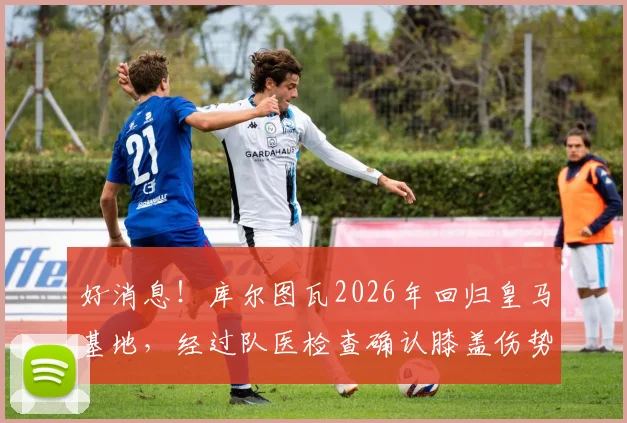 好消息！库尔图瓦2026年回归皇马基地，经过队医检查确认膝盖伤势无碍，详细伤情报告出炉