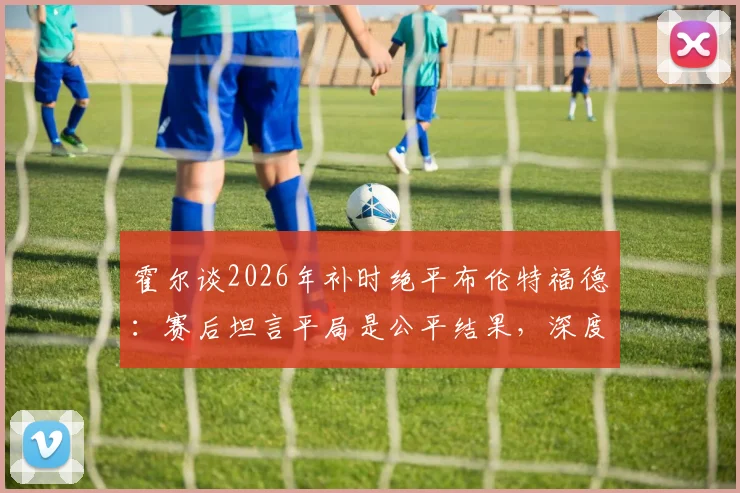 霍尔谈2026年补时绝平布伦特福德：赛后坦言平局是公平结果，深度分析比赛关键节点