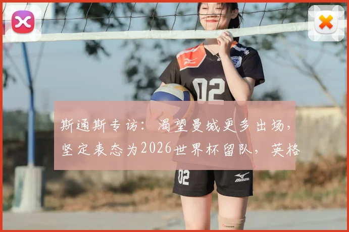 斯通斯专访：渴望曼城更多出场，坚定表态为2026世界杯留队，英格兰中卫竞争白热化