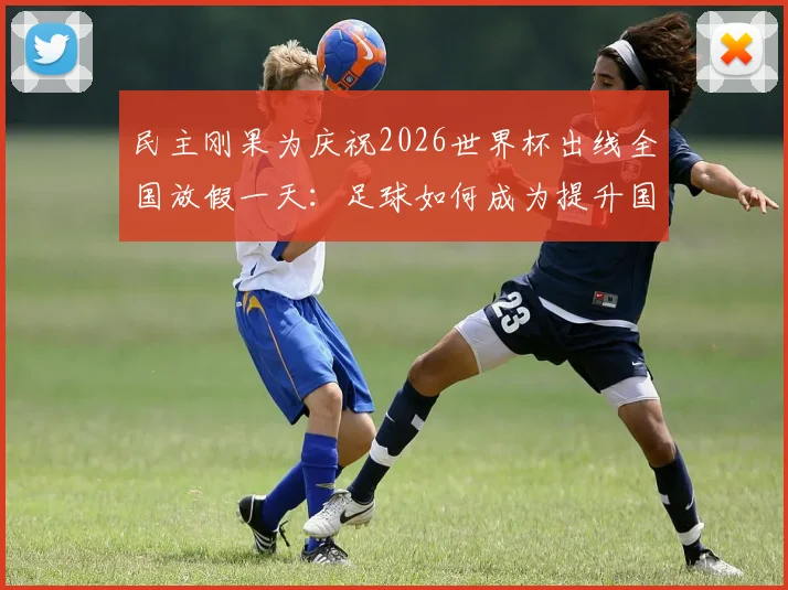 民主刚果为庆祝2026世界杯出线全国放假一天：足球如何成为提升国家自豪感的强心剂？