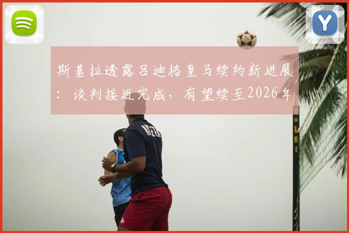 斯基拉透露吕迪格皇马续约新进展：谈判接近完成，有望续至2026年