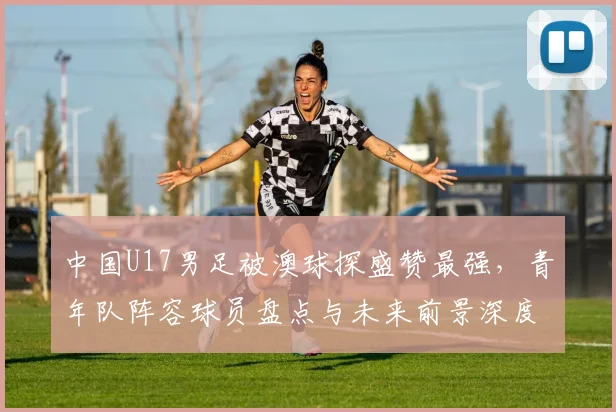 中国U17男足被澳球探盛赞最强，青年队阵容球员盘点与未来前景深度分析