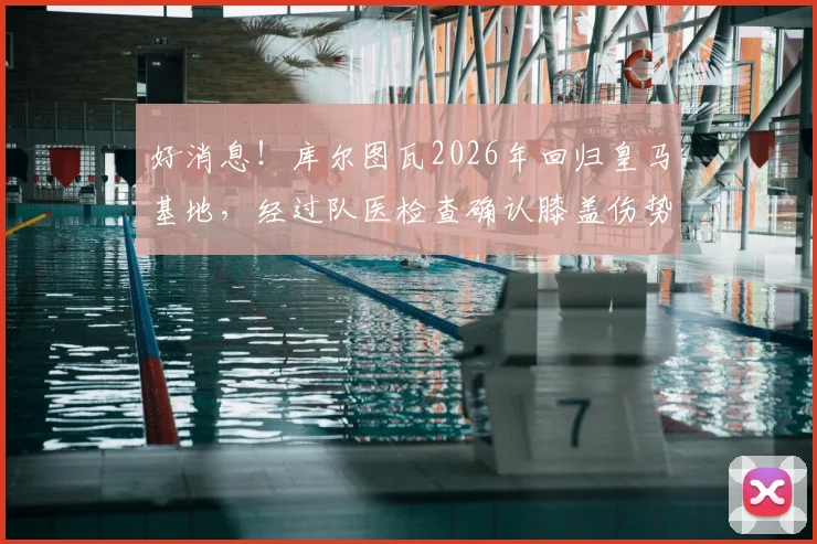 好消息！库尔图瓦2026年回归皇马基地，经过队医检查确认膝盖伤势无碍，详细伤情报告出炉