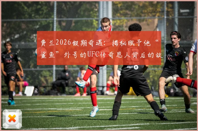 费兰2026假期奇遇：揭秘赋予他“鲨鱼”外号的UFC传奇恩人背后的故事