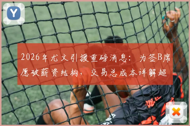 2026年尤文引援重磅消息:为签B席愿破薪资结构,交易总成本详解超三千万欧,球迷热议是否值得