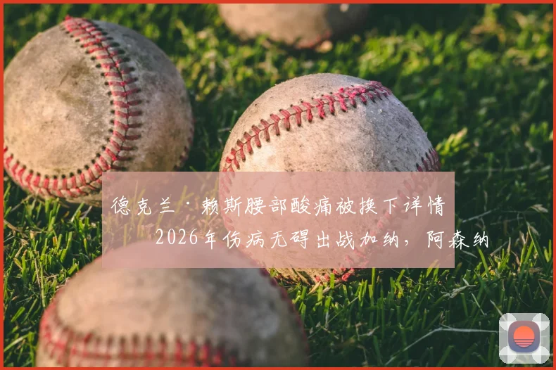 德克兰·赖斯腰部酸痛被换下详情：2026年伤病无碍出战加纳，阿森纳中场最新伤势分析