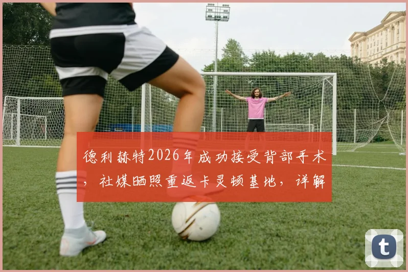 德利赫特2026年成功接受背部手术，社媒晒照重返卡灵顿基地，详解术后恢复训练计划与复出时间表