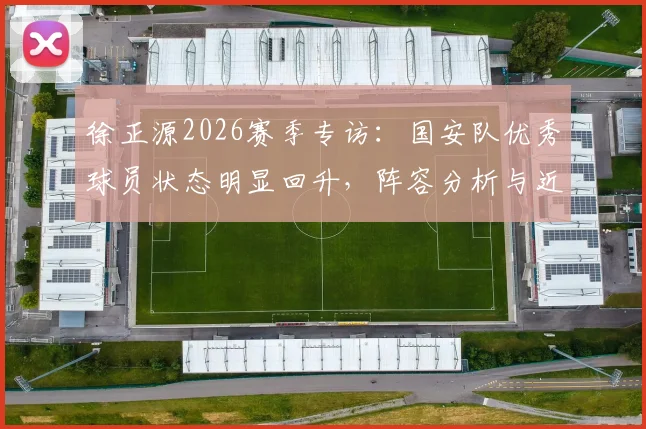 徐正源2026赛季专访：国安队优秀球员状态明显回升，阵容分析与近期比赛回顾