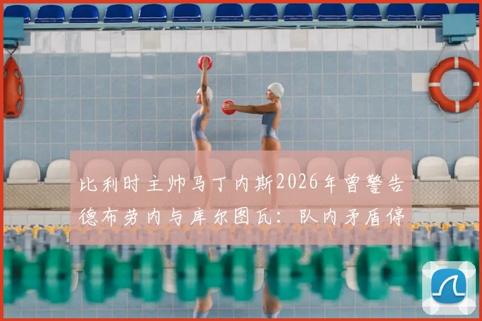 比利时主帅马丁内斯2026年曾警告德布劳内与库尔图瓦：队内矛盾停车场解决，内部冲突如何影响球队战绩