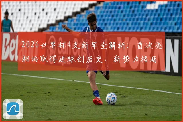 2026世界杯4支新军全解析：首次亮相均取得进球创历史，新势力格局初显