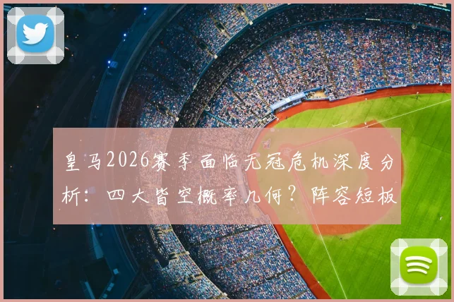 皇马2026赛季面临无冠危机深度分析：四大皆空概率几何？阵容短板与安切洛蒂帅位详解，重建之路展望