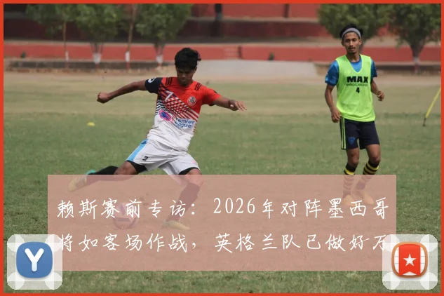 赖斯赛前专访：2026年对阵墨西哥将如客场作战，英格兰队已做好万全准备
