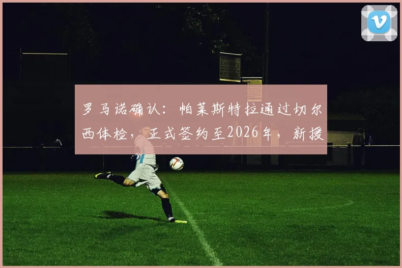 罗马诺确认：帕莱斯特拉通过切尔西体检，正式签约至2026年，新援背景与合同细节全解析