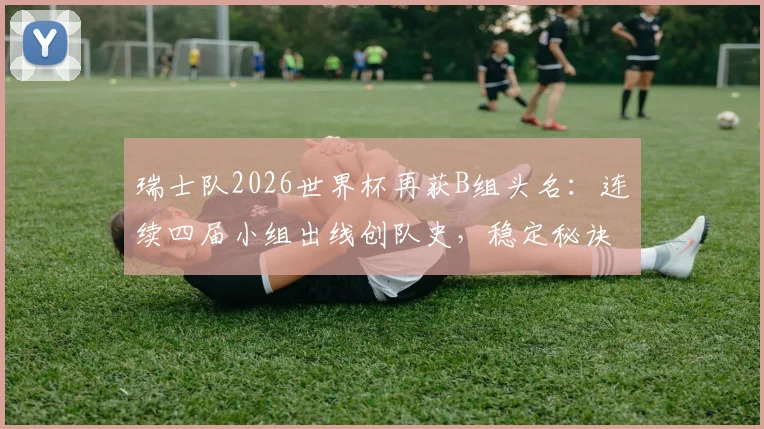 瑞士队2026世界杯再获B组头名：连续四届小组出线创队史，稳定秘诀与晋级前景解读