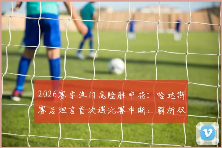 2026赛季津门虎险胜申花：哈达斯赛后坦言首次遇比赛中断，解析双方战术博弈与关键机会把握