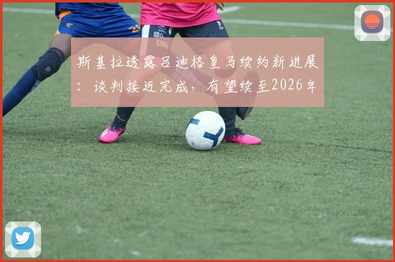 斯基拉透露吕迪格皇马续约新进展：谈判接近完成，有望续至2026年