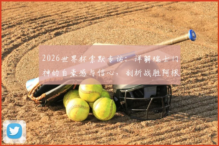 2026世界杯索默专访：详解瑞士门神的自豪感与信心，剖析战胜阿根廷的战术可能性