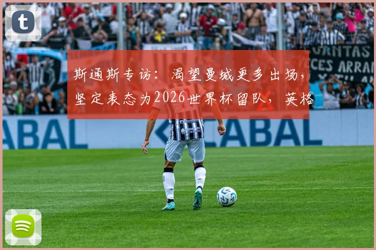 斯通斯专访：渴望曼城更多出场，坚定表态为2026世界杯留队，英格兰中卫竞争白热化