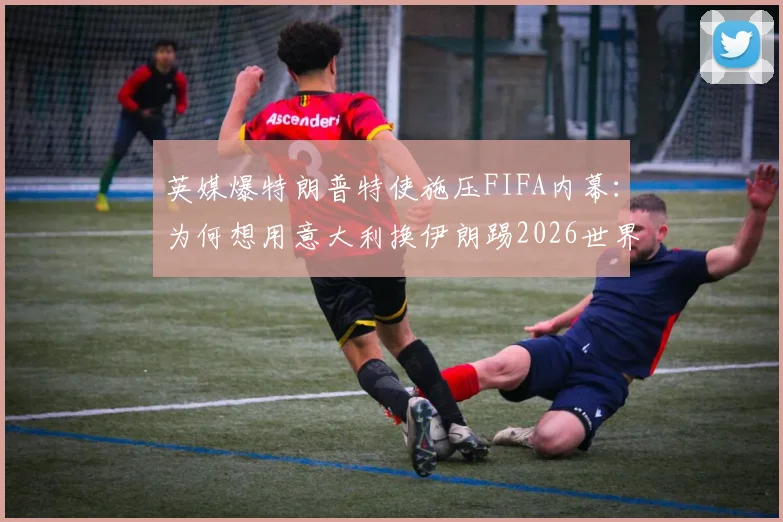 英媒爆特朗普特使施压FIFA内幕：为何想用意大利换伊朗踢2026世界杯？这几点解读太关键