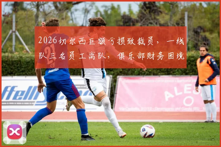 2026切尔西巨额亏损致裁员，一线队三名员工离队，俱乐部财务困境深度剖析
